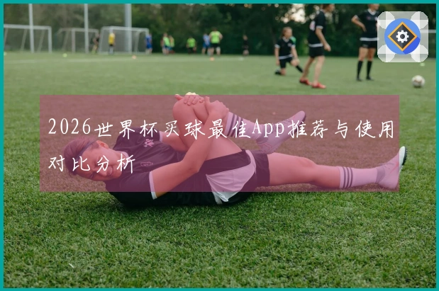 2026世界杯买球最佳App推荐与使用对比分析