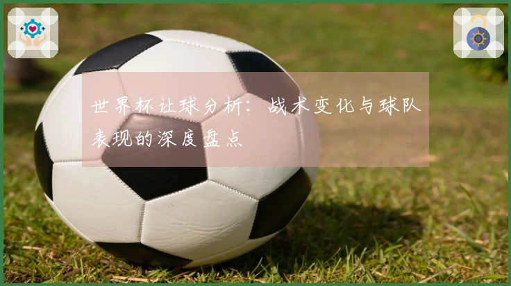 世界杯让球分析：战术变化与球队表现的深度盘点