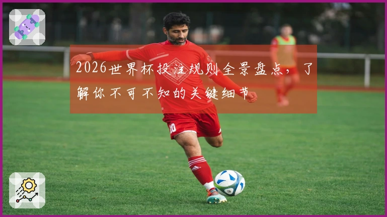 2026世界杯投注规则全景盘点，了解你不可不知的关键细节